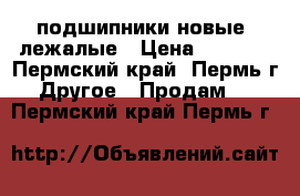 подшипники новые -лежалые › Цена ­ 1 500 - Пермский край, Пермь г. Другое » Продам   . Пермский край,Пермь г.
